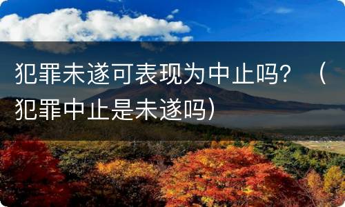 犯罪未遂可表现为中止吗？（犯罪中止是未遂吗）