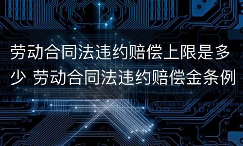 劳动合同法违约赔偿上限是多少 劳动合同法违约赔偿金条例