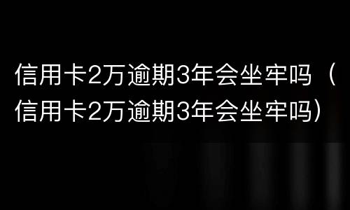 信用卡2万逾期3年会坐牢吗（信用卡2万逾期3年会坐牢吗）
