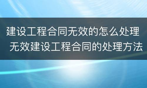 建设工程合同无效的怎么处理 无效建设工程合同的处理方法一般有五种