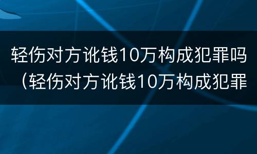 轻伤对方讹钱10万构成犯罪吗（轻伤对方讹钱10万构成犯罪吗判多少年）