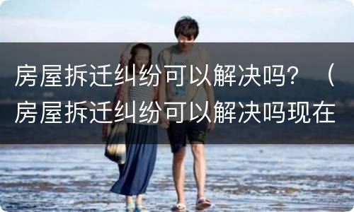 房屋拆迁纠纷可以解决吗？（房屋拆迁纠纷可以解决吗现在）