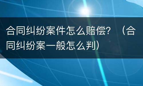 合同纠纷案件怎么赔偿？（合同纠纷案一般怎么判）
