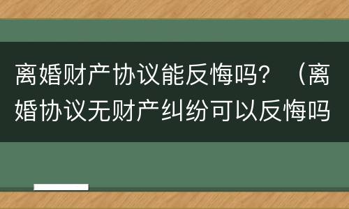 离婚财产协议能反悔吗？（离婚协议无财产纠纷可以反悔吗）