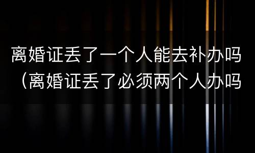 离婚证丢了一个人能去补办吗（离婚证丢了必须两个人办吗）