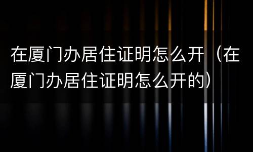 在厦门办居住证明怎么开（在厦门办居住证明怎么开的）