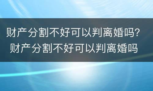 财产分割不好可以判离婚吗？ 财产分割不好可以判离婚吗