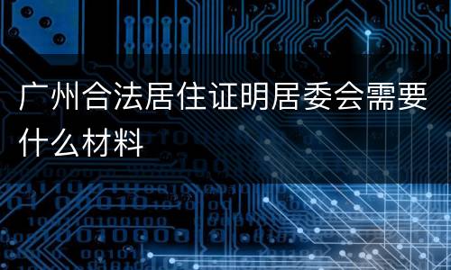 广州合法居住证明居委会需要什么材料