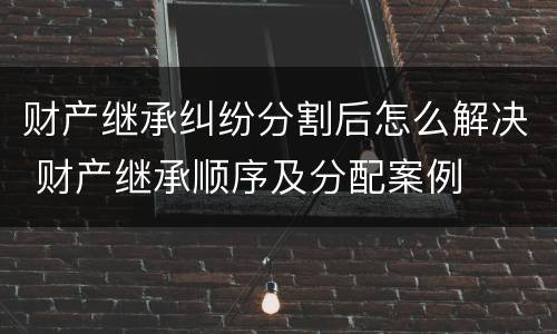 财产继承纠纷分割后怎么解决 财产继承顺序及分配案例