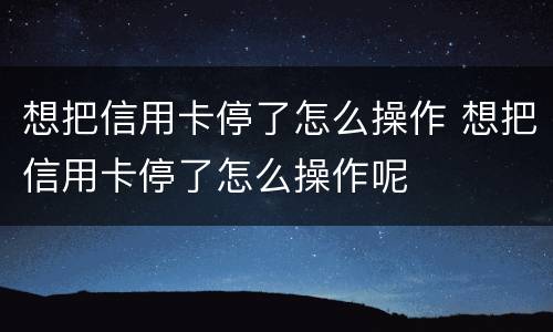 想把信用卡停了怎么操作 想把信用卡停了怎么操作呢