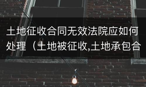 土地征收合同无效法院应如何处理（土地被征收,土地承包合同怎么处理?）