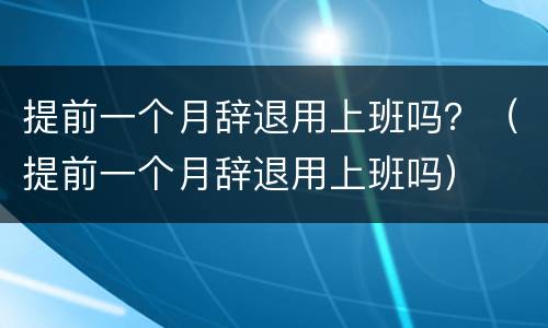 提前一个月辞退用上班吗？（提前一个月辞退用上班吗）