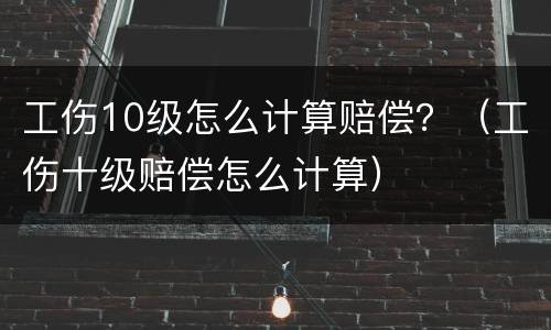 工伤10级怎么计算赔偿？（工伤十级赔偿怎么计算）