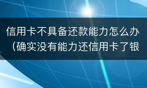 信用卡不具备还款能力怎么办（确实没有能力还信用卡了银行怎么处理）