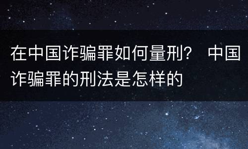 在中国诈骗罪如何量刑？ 中国诈骗罪的刑法是怎样的