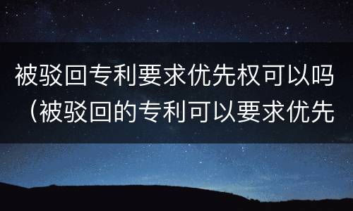 被驳回专利要求优先权可以吗（被驳回的专利可以要求优先权吗）