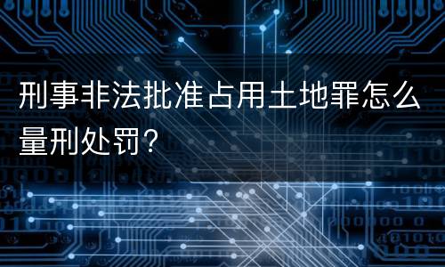 刑事非法批准占用土地罪怎么量刑处罚?