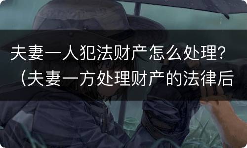 夫妻一人犯法财产怎么处理？（夫妻一方处理财产的法律后果）