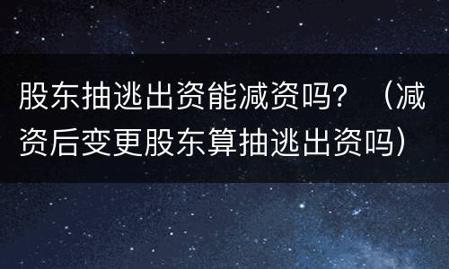 股东抽逃出资能减资吗？（减资后变更股东算抽逃出资吗）