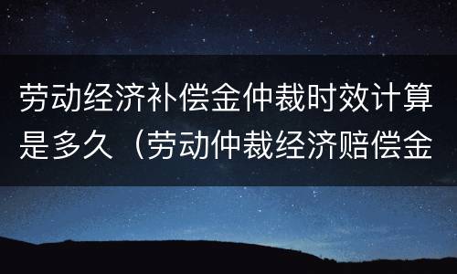 劳动经济补偿金仲裁时效计算是多久（劳动仲裁经济赔偿金）