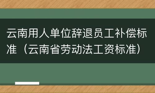 云南用人单位辞退员工补偿标准（云南省劳动法工资标准）