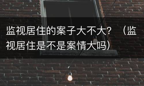 监视居住的案子大不大？（监视居住是不是案情大吗）