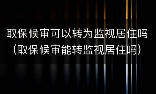 取保候审可以转为监视居住吗（取保候审能转监视居住吗）