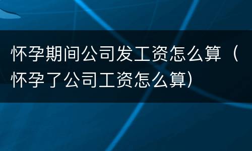 怀孕期间公司发工资怎么算（怀孕了公司工资怎么算）
