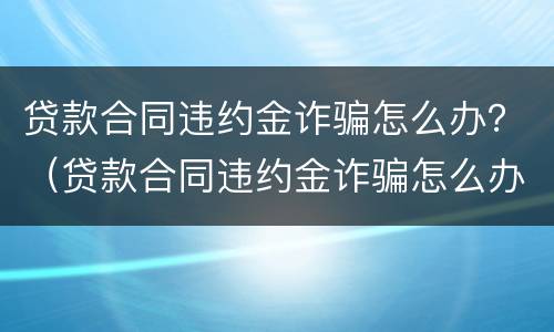 贷款合同违约金诈骗怎么办？（贷款合同违约金诈骗怎么办理）