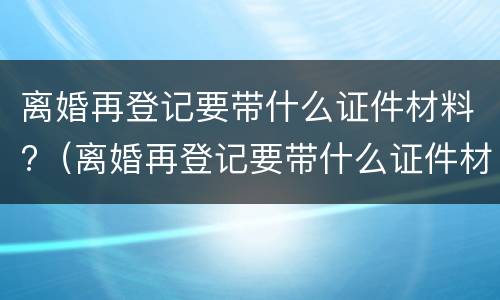 离婚再登记要带什么证件材料?（离婚再登记要带什么证件材料和手续）