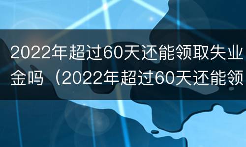 2022年超过60天还能领取失业金吗（2022年超过60天还能领取失业金吗请问）