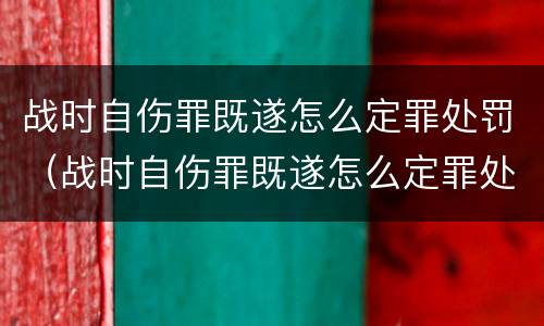 战时自伤罪既遂怎么定罪处罚（战时自伤罪既遂怎么定罪处罚多少）