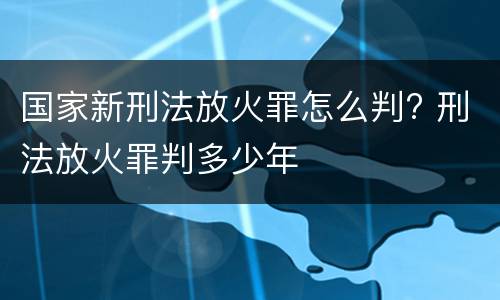 国家新刑法放火罪怎么判? 刑法放火罪判多少年