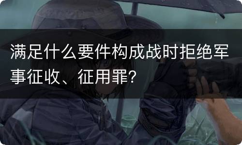 满足什么要件构成战时拒绝军事征收、征用罪？