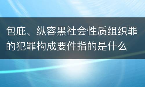 包庇、纵容黑社会性质组织罪的犯罪构成要件指的是什么