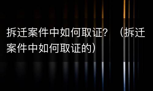 拆迁案件中如何取证？（拆迁案件中如何取证的）