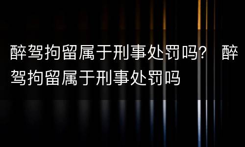 醉驾拘留属于刑事处罚吗？ 醉驾拘留属于刑事处罚吗