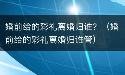 婚前给的彩礼离婚归谁？（婚前给的彩礼离婚归谁管）