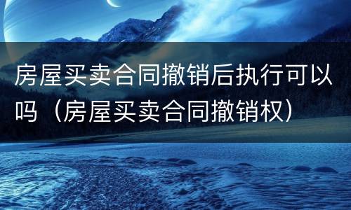 房屋买卖合同撤销后执行可以吗（房屋买卖合同撤销权）