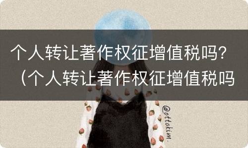 个人转让著作权征增值税吗？（个人转让著作权征增值税吗知乎）