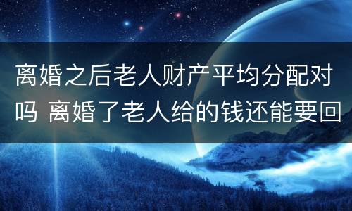 离婚之后老人财产平均分配对吗 离婚了老人给的钱还能要回吗