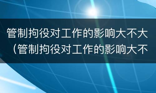 管制拘役对工作的影响大不大（管制拘役对工作的影响大不大呢）