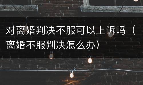 对离婚判决不服可以上诉吗（离婚不服判决怎么办）
