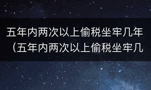 五年内两次以上偷税坐牢几年（五年内两次以上偷税坐牢几年可以减刑）