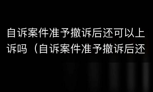 自诉案件准予撤诉后还可以上诉吗（自诉案件准予撤诉后还可以上诉吗怎么办）