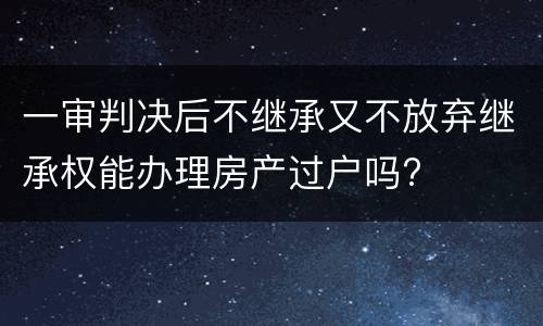 一审判决后不继承又不放弃继承权能办理房产过户吗?