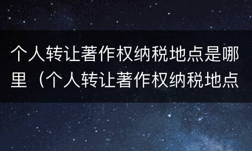 个人转让著作权纳税地点是哪里（个人转让著作权纳税地点是哪里规定的）