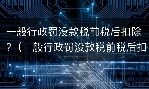 一般行政罚没款税前税后扣除?（一般行政罚没款税前税后扣除怎么算）