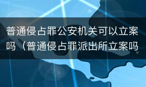 普通侵占罪公安机关可以立案吗（普通侵占罪派出所立案吗）