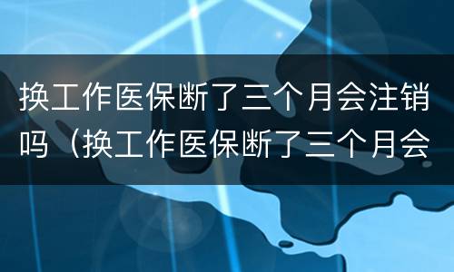 换工作医保断了三个月会注销吗（换工作医保断了三个月会注销吗怎么办）